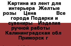 Картина из лент для интерьера “Желтые розы“ › Цена ­ 2 500 - Все города Подарки и сувениры » Изделия ручной работы   . Калининградская обл.,Приморск г.